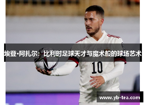 埃登·阿扎尔：比利时足球天才与魔术般的球场艺术